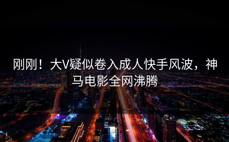 刚刚!大V疑似卷入成人快手风波,神马电影全网沸腾 刚刚!大V疑似卷入成人快手风波,神马电影全网沸腾