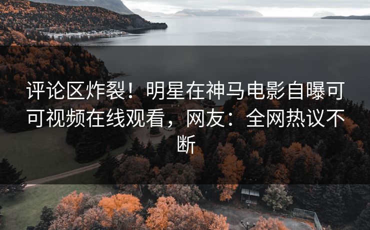 评论区炸裂!明星在神马电影自曝可可视频在线观看,网友:全网热议不断 评论区炸裂!明星在神马电影自曝可可视频在线观看,网友:全网热议不断