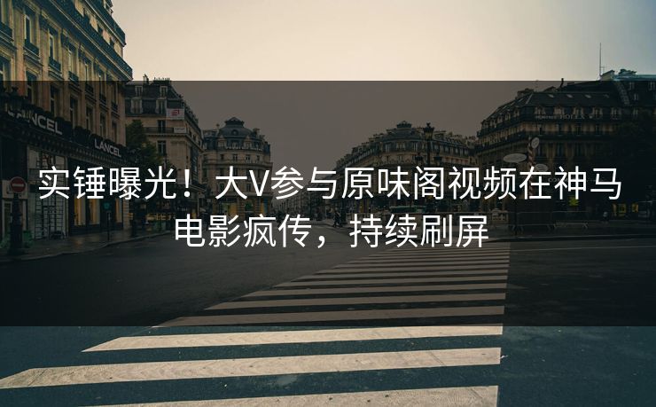 实锤曝光！大V参与原味阁视频在神马电影疯传，持续刷屏