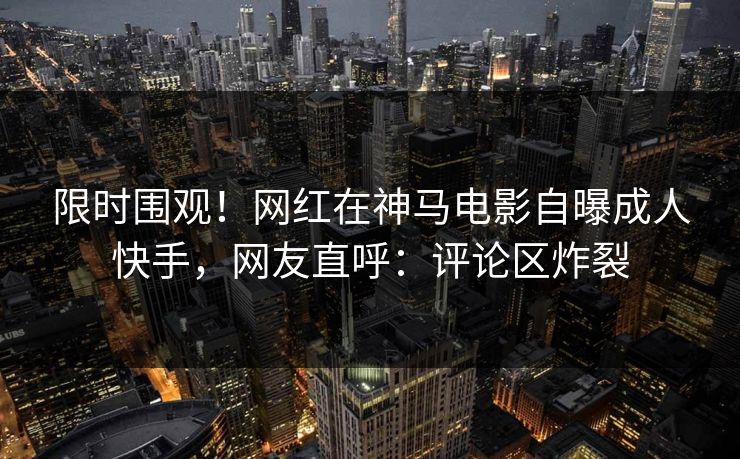限时围观！网红在神马电影自曝成人快手，网友直呼：评论区炸裂