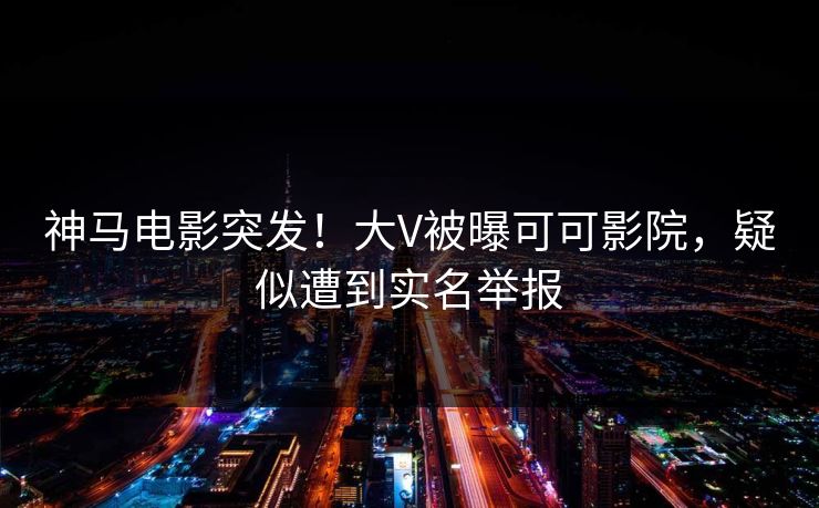 神马电影突发！大V被曝可可影院，疑似遭到实名举报