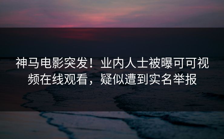 神马电影突发！业内人士被曝可可视频在线观看，疑似遭到实名举报