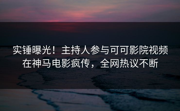 实锤曝光！主持人参与可可影院视频在神马电影疯传，全网热议不断