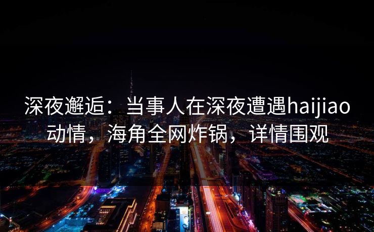 深夜邂逅：当事人在深夜遭遇haijiao动情，海角全网炸锅，详情围观