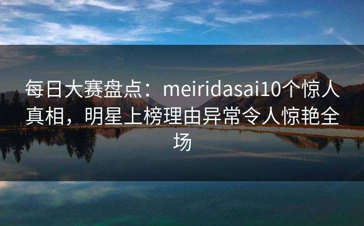 每日大赛盘点：meiridasai10个惊人真相，明星上榜理由异常令人惊艳全场