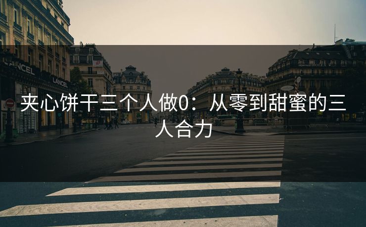 夹心饼干三个人做0：从零到甜蜜的三人合力