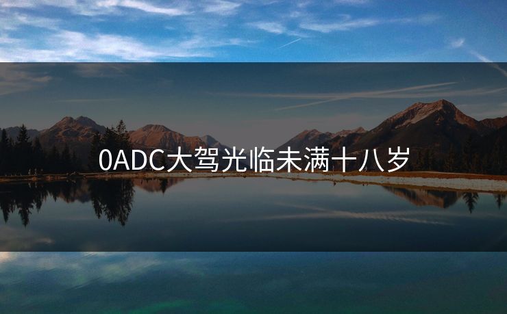 0ADC大驾光临未满十八岁 0ADC大驾光临未满十八岁