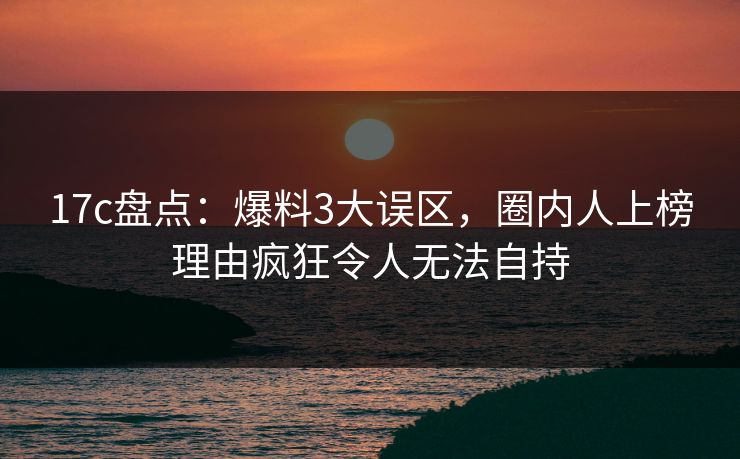 17c盘点：爆料3大误区，圈内人上榜理由疯狂令人无法自持