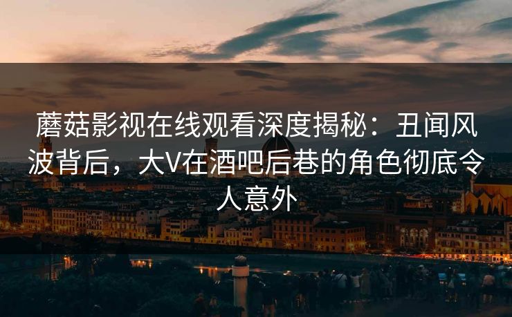蘑菇影视在线观看深度揭秘：丑闻风波背后，大V在酒吧后巷的角色彻底令人意外