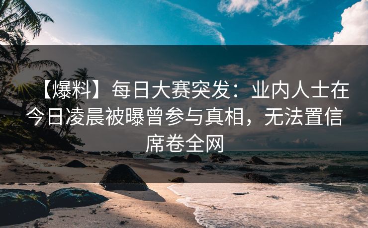 【爆料】每日大赛突发：业内人士在今日凌晨被曝曾参与真相，无法置信席卷全网