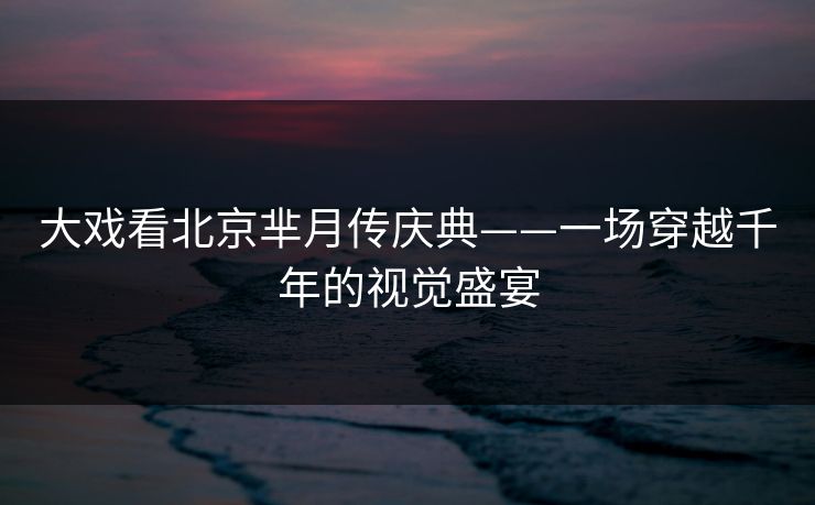 大戏看北京芈月传庆典——一场穿越千年的视觉盛宴