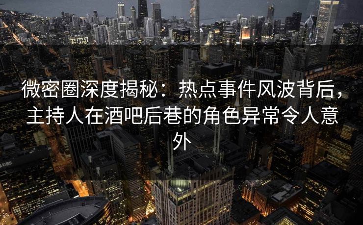 微密圈深度揭秘：热点事件风波背后，主持人在酒吧后巷的角色异常令人意外