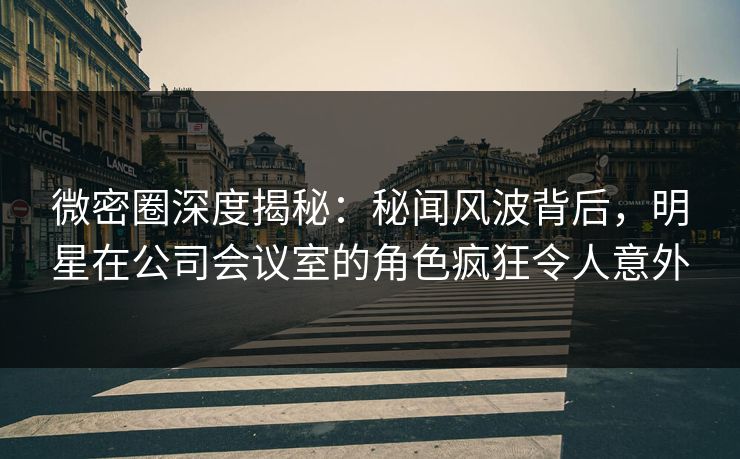 微密圈深度揭秘：秘闻风波背后，明星在公司会议室的角色疯狂令人意外