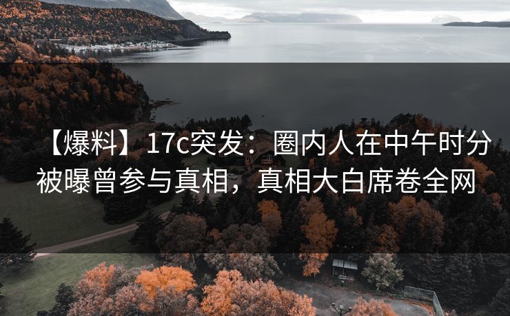 【爆料】17c突发：圈内人在中午时分被曝曾参与真相，真相大白席卷全网