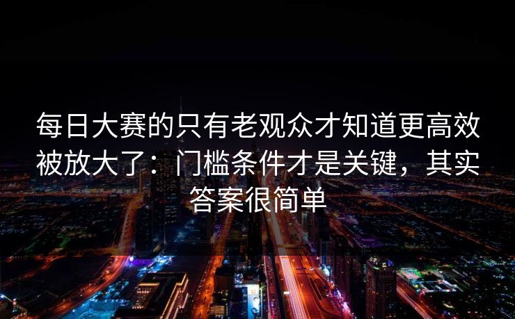 每日大赛的只有老观众才知道更高效被放大了:门槛条件才是关键,其实答案很简单 每日大赛的只有老观众才知道更高效被放大了:门槛条件才是关键,其实答案很简单