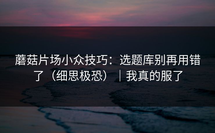 蘑菇片场小众技巧：选题库别再用错了（细思极恐）｜我真的服了